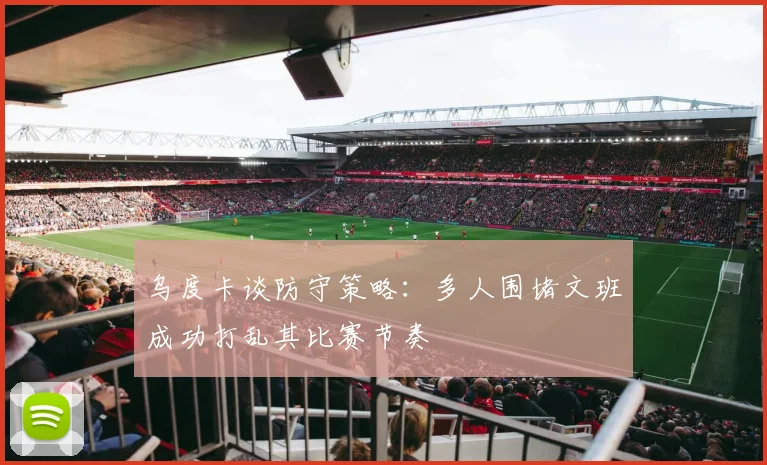 乌度卡谈防守策略：多人围堵文班成功打乱其比赛节奏