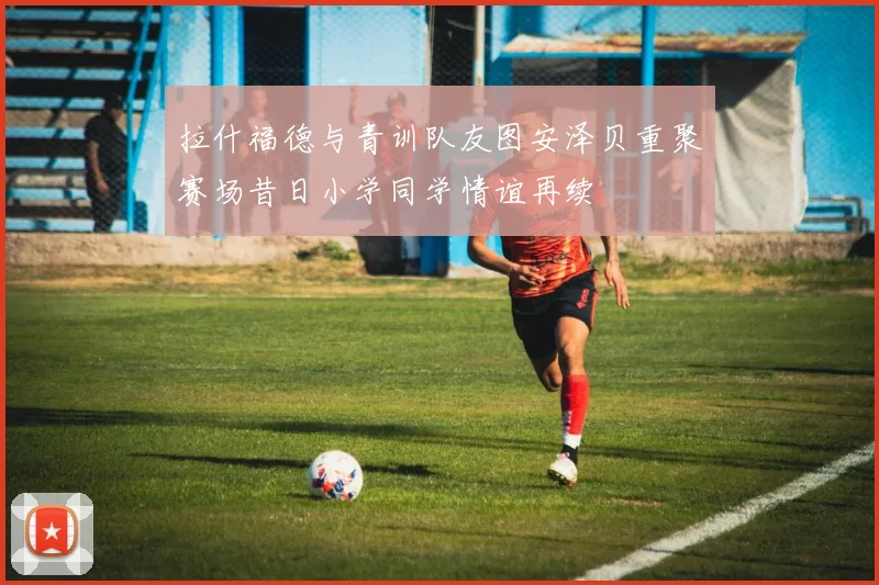 拉什福德与青训队友图安泽贝重聚赛场昔日小学同学情谊再续