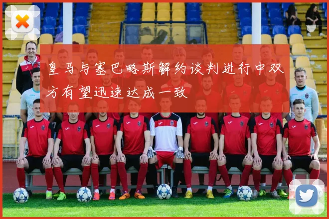 皇马与塞巴略斯解约谈判进行中双方有望迅速达成一致