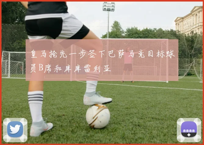 皇马抢先一步签下巴萨马竞目标球员B席和库库雷利亚