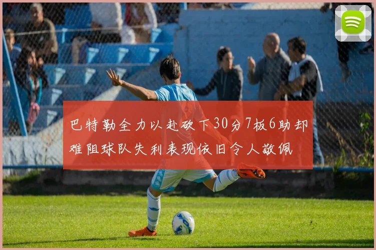 巴特勒全力以赴砍下30分7板6助却难阻球队失利表现依旧令人敬佩