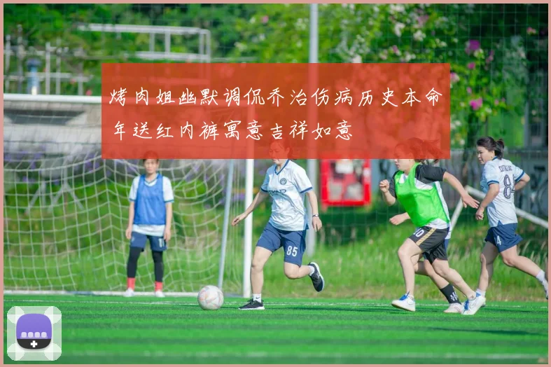 烤肉姐幽默调侃乔治伤病历史本命年送红内裤寓意吉祥如意