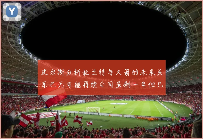 皮尔斯分析杜兰特与火箭的未来关系已无可能再续合同虽剩一年但已破裂