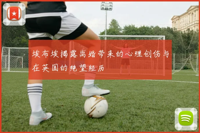 埃布埃揭露离婚带来的心理创伤与在英国的绝望经历