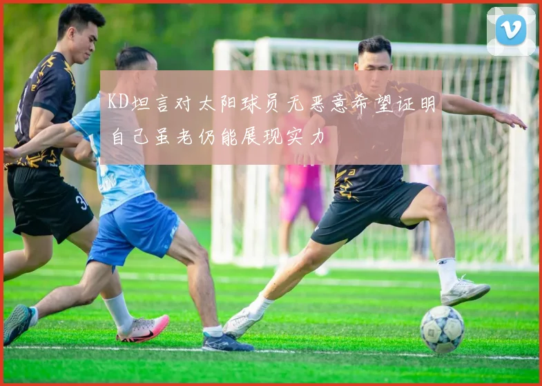 KD坦言对太阳球员无恶意希望证明自己虽老仍能展现实力