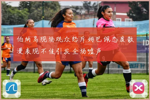 伯纳乌现场观众怒斥姆巴佩态度散漫表现不佳引发全场嘘声