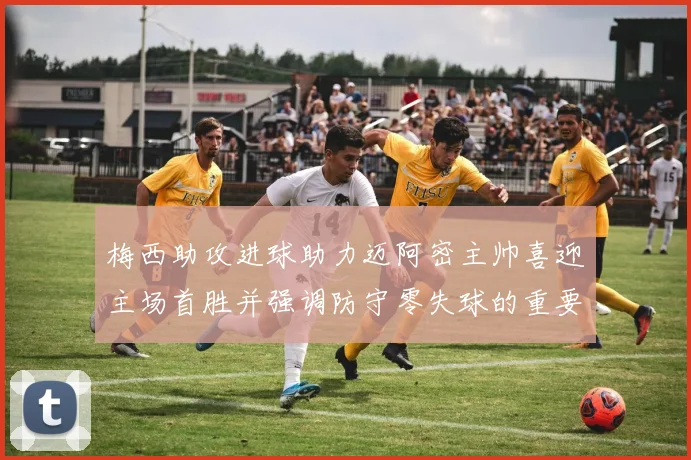 梅西助攻进球助力迈阿密主帅喜迎主场首胜并强调防守零失球的重要性