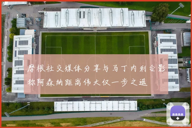 摩根社交媒体分享与马丁内利合影称阿森纳距离伟大仅一步之遥