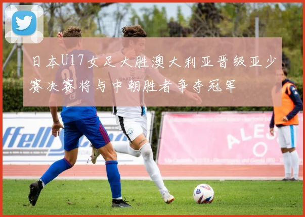日本U17女足大胜澳大利亚晋级亚少赛决赛将与中朝胜者争夺冠军