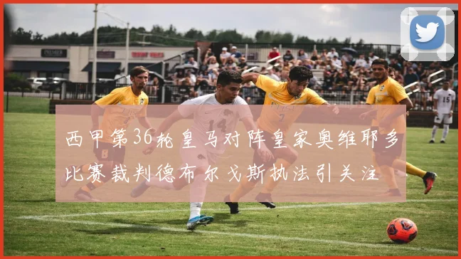 西甲第36轮皇马对阵皇家奥维耶多比赛裁判德布尔戈斯执法引关注