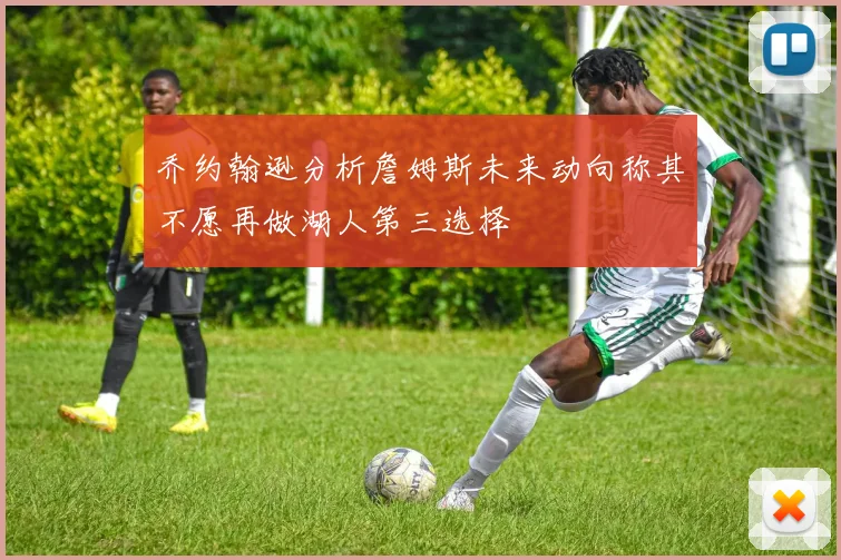 乔约翰逊分析詹姆斯未来动向称其不愿再做湖人第三选择