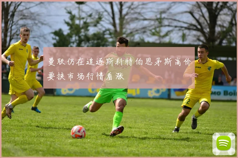 曼联仍在追逐斯科特伯恩茅斯高价要挟市场行情看涨