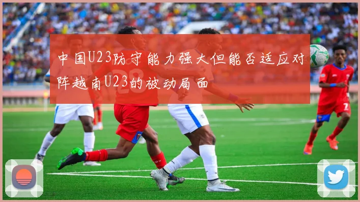 中国U23防守能力强大但能否适应对阵越南U23的被动局面